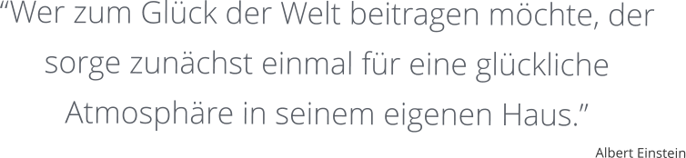 “Wer zum Glück der Welt beitragen möchte, der sorge zunächst einmal für eine glückliche Atmosphäre in seinem eigenen Haus.” Albert Einstein